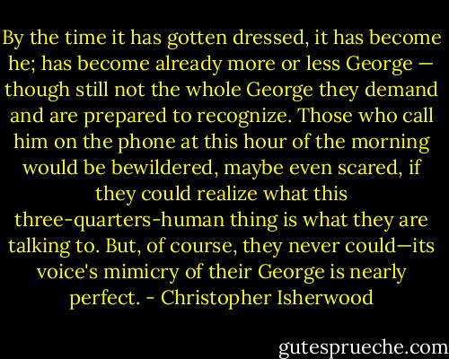 By the time it has gotten dressed, it has become he; has become already more or less George — though still not the whole George they demand and are prepared to recognize. Those who call him on the phone at this hour of the morning would be bewildered, maybe even scared, if they could realize what this three-quarters-human thing is what they are talking to. But, of course, they never could—its voice's mimicry of their George is nearly perfect. - Christopher Isherwood