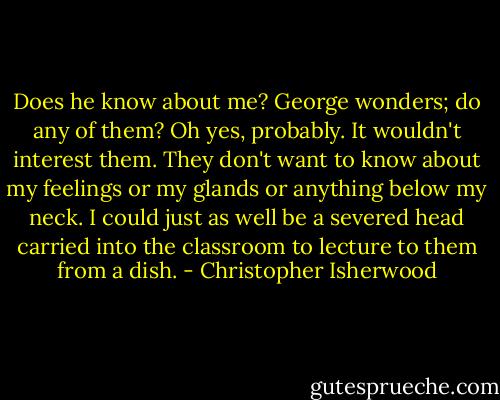 Does he know about me? George wonders; do any of them? Oh yes, probably. It wouldn't interest them. They don't want to know about my feelings or my glands or anything below my neck. I could just as well be a severed head carried into the classroom to lecture to them from a dish. - Christopher Isherwood