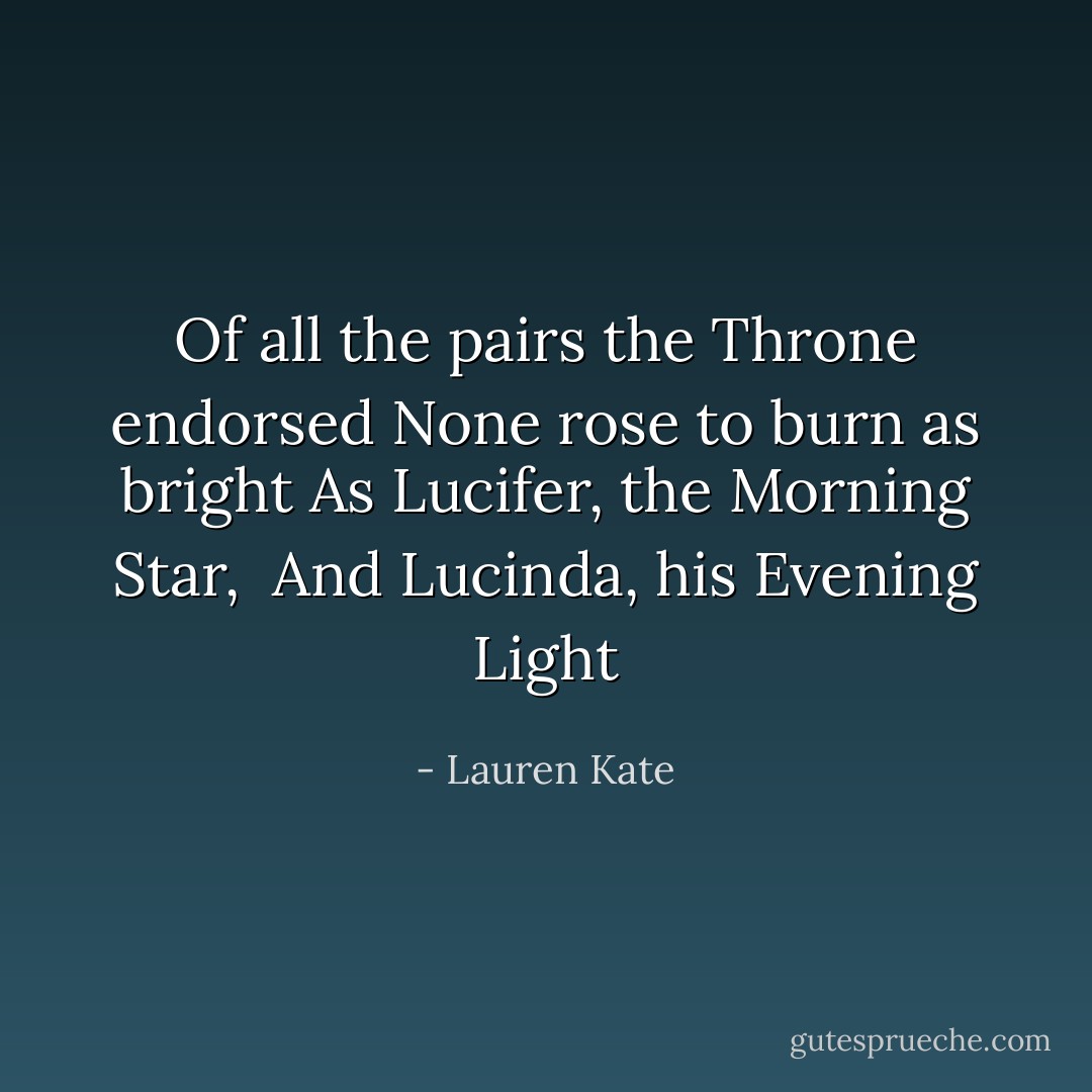 Of all the pairs the Throne endorsed<br />None rose to burn as bright<br />As Lucifer, the Morning Star, <br />And Lucinda, his Evening Light - Lauren Kate