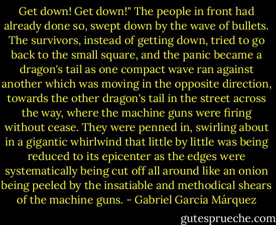 Get down! Get down!"<br />The people in front had already done so, swept down by the wave of bullets. The survivors, instead of getting down, tried to go back to the small square, and the panic became a dragon's tail as one compact wave ran against another which was moving in the opposite direction, towards the other dragon's tail in the street across the way, where the machine guns were firing without cease. They were penned in, swirling about in a gigantic whirlwind that little by little was being reduced to its epicenter as the edges were systematically being cut off all around like an onion being peeled by the insatiable and methodical shears of the machine guns. - Gabriel García Márquez