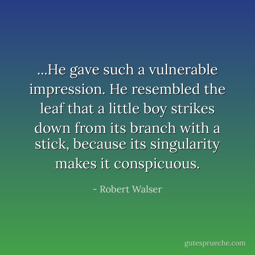 ...He gave such a vulnerable impression. He resembled the leaf that a little boy strikes down from its branch with a stick, because its singularity makes it conspicuous. - Robert Walser