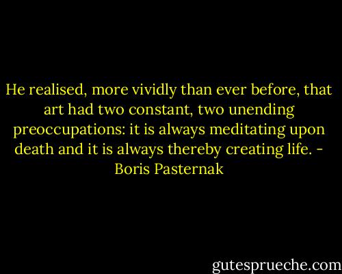 He realised, more vividly than ever before, that art had two constant, two unending preoccupations: it is always meditating upon death and it is always thereby creating life. - Boris Pasternak