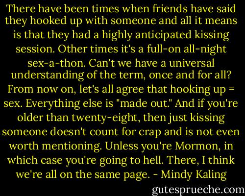 There have been times when friends have said they hooked up with someone and all it means is that they had a highly anticipated kissing session. Other times it's a full-on all-night sex-a-thon. Can't we have a universal understanding of the term, once and for all? From now on, let's all agree that hooking up = sex. Everything else is "made out." And if you're older than twenty-eight, then just kissing someone doesn't count for crap and is not even worth mentioning. Unless you're Mormon, in which case you're going to hell. There, I think we're all on the same page. - Mindy Kaling