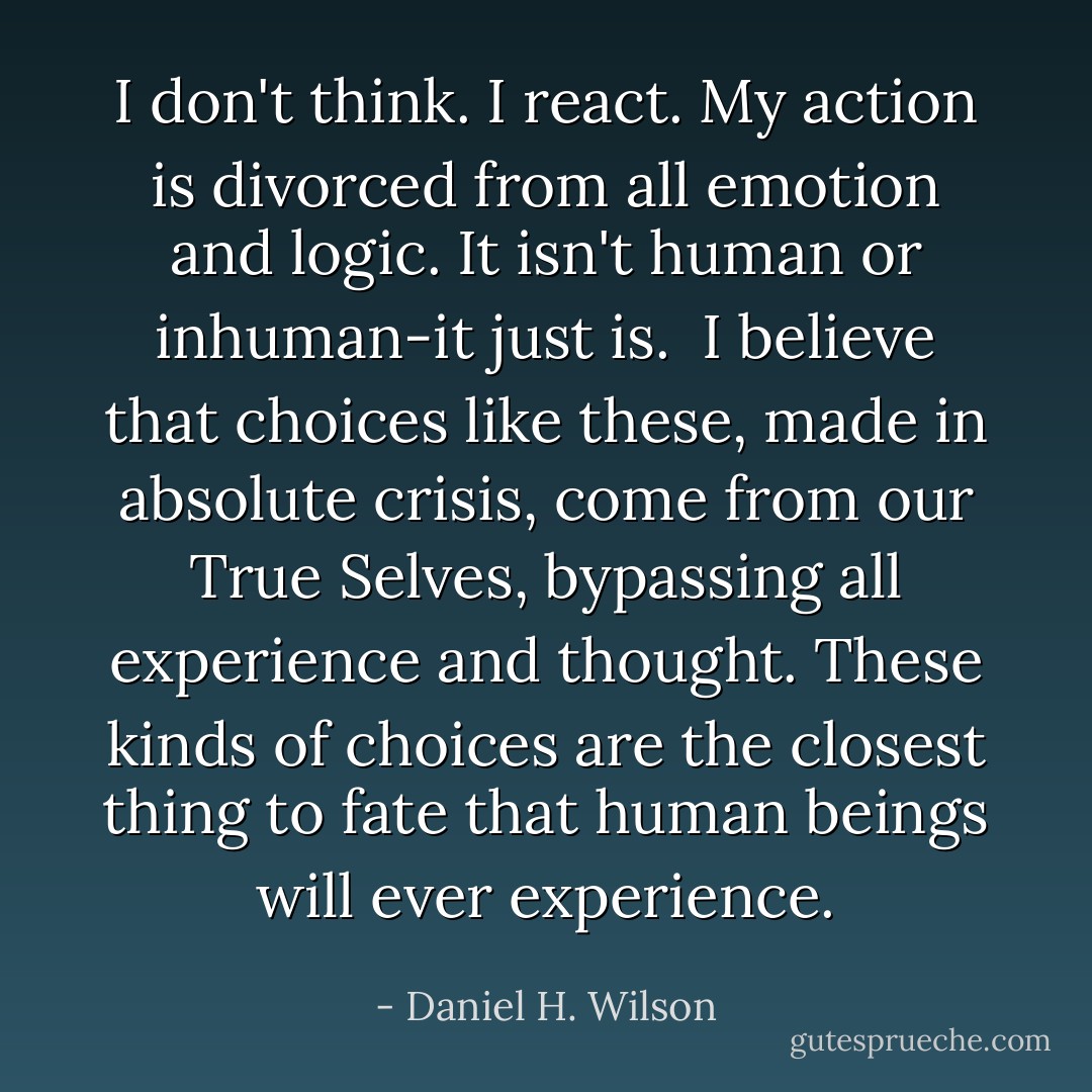 I don't think. I react. My action is divorced from all emotion and logic. It isn't human or inhuman-it just is. <br />I believe that choices like these, made in absolute crisis, come from our True Selves, bypassing all experience and thought. These kinds of choices are the closest thing to fate that human beings will ever experience. - Daniel H. Wilson