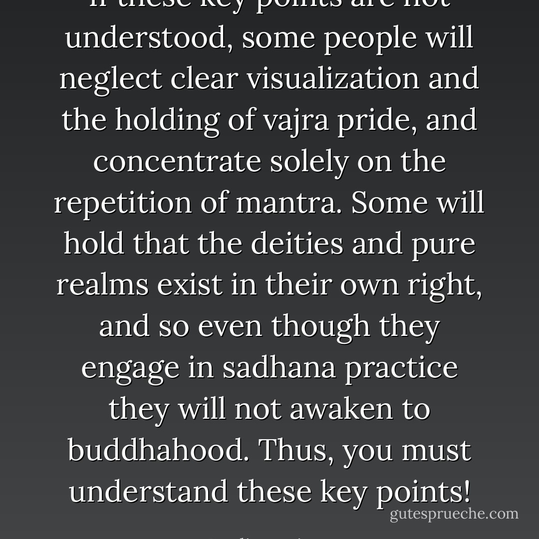 If these key points are not understood, some people will neglect clear visualization and the holding of vajra pride, and concentrate solely on the repetition of mantra. Some will hold that the deities and pure realms exist in their own right, and so even though they engage in sadhana practice they will not awaken to buddhahood. Thus, you must understand these key points! - Dudjom Lingpa