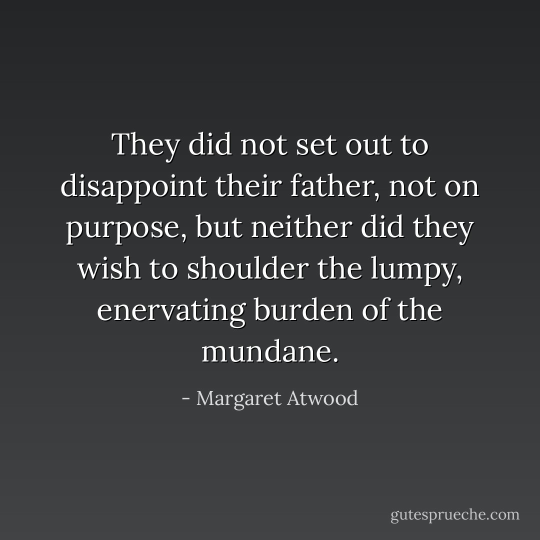 They did not set out to disappoint their father, not on purpose, but neither did they wish to shoulder the lumpy, enervating burden of the mundane. - Margaret Atwood