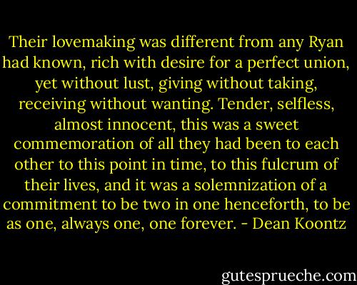 Their lovemaking was different from any Ryan had known, rich with desire for a perfect union, yet without lust, giving without taking, receiving without wanting. Tender, selfless, almost innocent, this was a sweet commemoration of all they had been to each other to this point in time, to this fulcrum of their lives, and it was a solemnization of a commitment to be two in one henceforth, to be as one, always one, one forever. - Dean Koontz