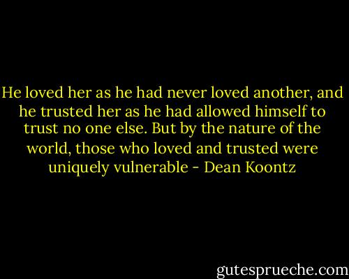 He loved her as he had never loved another, and he trusted her as he had allowed himself to trust no one else. But by the nature of the world, those who loved and trusted were uniquely vulnerable - Dean Koontz