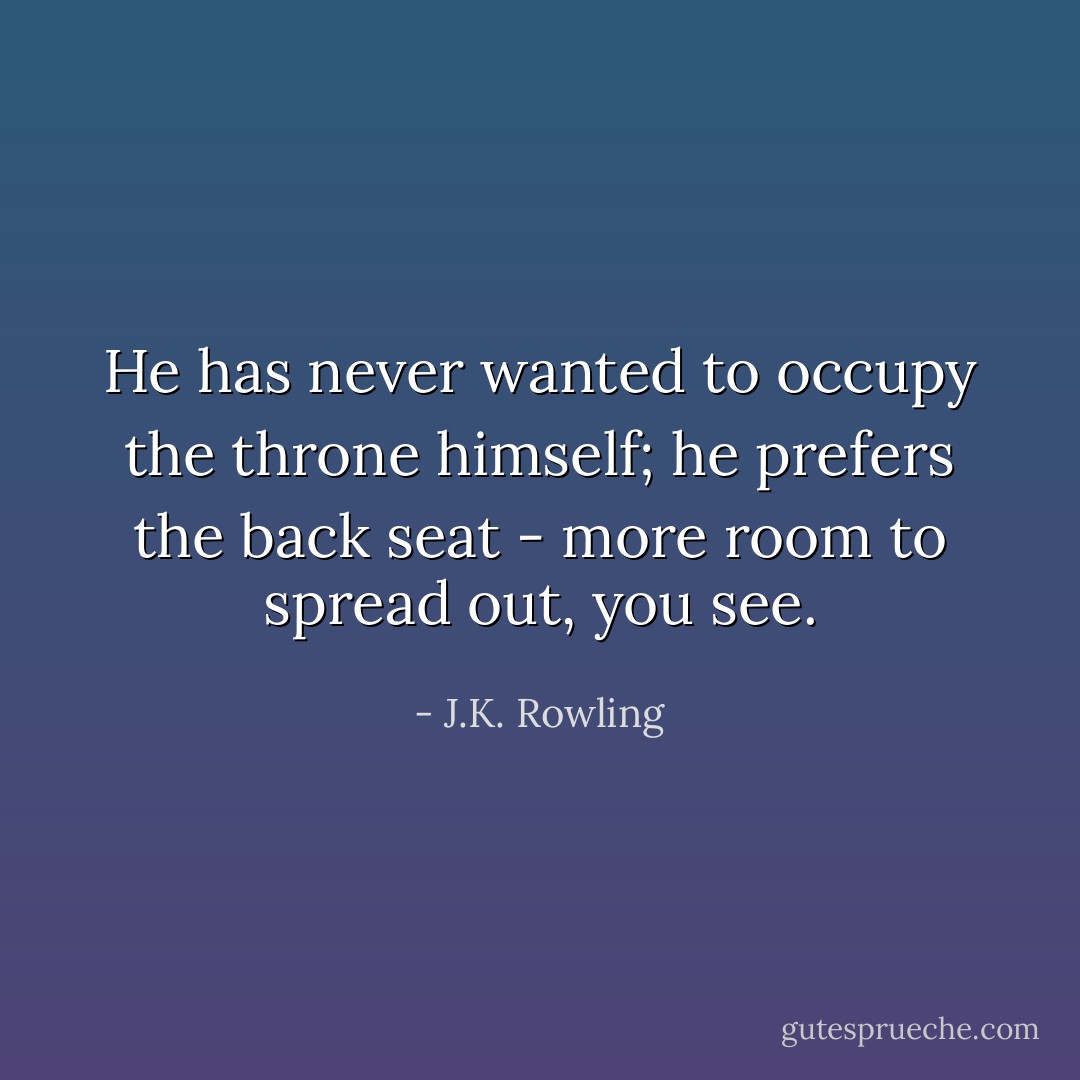 He has never wanted to occupy the throne himself; he prefers the back seat - more room to spread out, you see. - J.K. Rowling