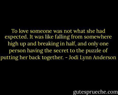 To love someone was not what she had expected. It was like falling from somewhere high up and breaking in half, and only one person having the secret to the puzzle of putting her back together. - Jodi Lynn Anderson