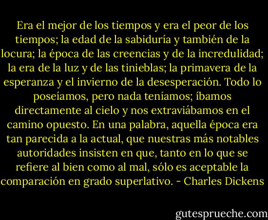Era el mejor de los tiempos y era el peor de los tiempos; la edad de la sabiduría y también de la locura; la época de las creencias y de la incredulidad; la era de la luz y de las tinieblas; la primavera de la esperanza y el invierno de la desesperación. Todo lo poseíamos, pero nada teníamos; íbamos directamente al cielo y nos extraviábamos en el camino opuesto. En una palabra, aquella época era tan parecida a la actual, que nuestras más notables autoridades insisten en que, tanto en lo que se refiere al bien como al mal, sólo es aceptable la comparación en grado superlativo. - Charles Dickens