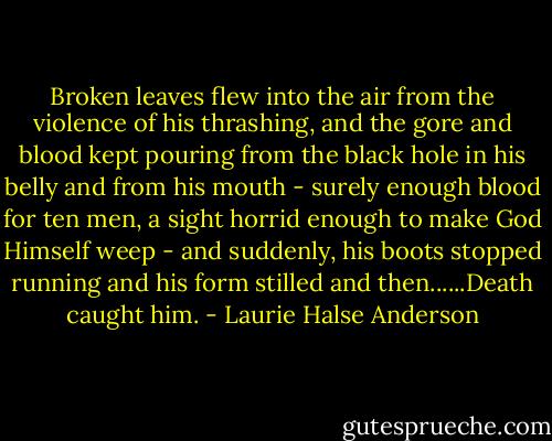 Broken leaves flew into the air from the violence of his thrashing, and the gore and blood kept pouring from the black hole in his belly and from his mouth - surely enough blood for ten men, a sight horrid enough to make God Himself weep - and suddenly, his boots stopped running and his form stilled and then......Death caught him. - Laurie Halse Anderson