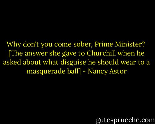 Why don't you come sober, Prime Minister?<br /><br />[The answer she gave to Churchill when he asked about what disguise he should wear to a masquerade ball] - Nancy Astor