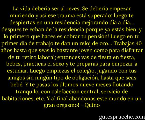 La vida deberia ser al reves; Se debería empezar muriendo y así ese trauma está superado; luego te despiertas en una residencia mejorando día a día… después te echan de la residencia porque ya estás bien, y lo primero que haces es cobrar tu pensión! Luego en tu primer día de trabajo te dan un reloj de oro… Trabajas 40 años hasta que seas lo bastante joven como para disfrutar de tu retiro laboral; entonces vas de fiesta en fiesta, bebes, practicas el sexo y te preparas para empezar a estudiar. Luego empiezas el colegio, jugando con tus amigos sin ningún tipo de obligación, hasta que seas bebé. Y te pasas los últimos nueve meses flotando tranquilo, con calefacción central, servicio de habitaciones, etc. Y al final abandonas este mundo en un gran orgasmo! - Quino