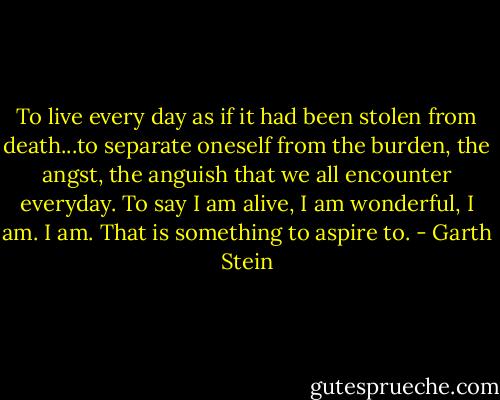 To live every day as if it had been stolen from death...to separate oneself from the burden, the angst, the anguish that we all encounter everyday. To say I am alive, I am wonderful, I am. I am. That is something to aspire to. - Garth Stein