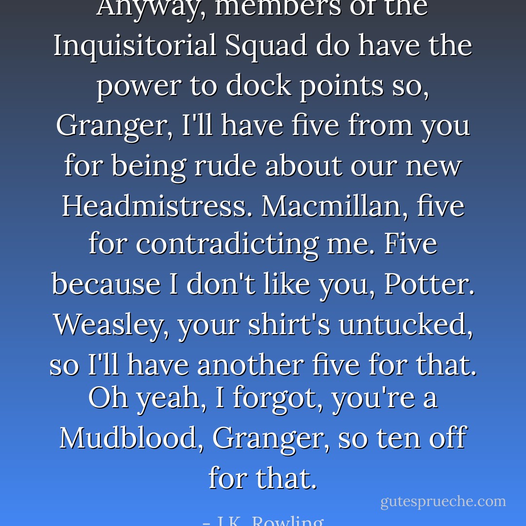 Anyway, members of the Inquisitorial Squad do have the power to dock points so, Granger, I'll have five from you for being rude about our new Headmistress. Macmillan, five for contradicting me. Five because I don't like you, Potter. Weasley, your shirt's untucked, so I'll have another five for that. Oh yeah, I forgot, you're a Mudblood, Granger, so ten off for that. - J.K. Rowling