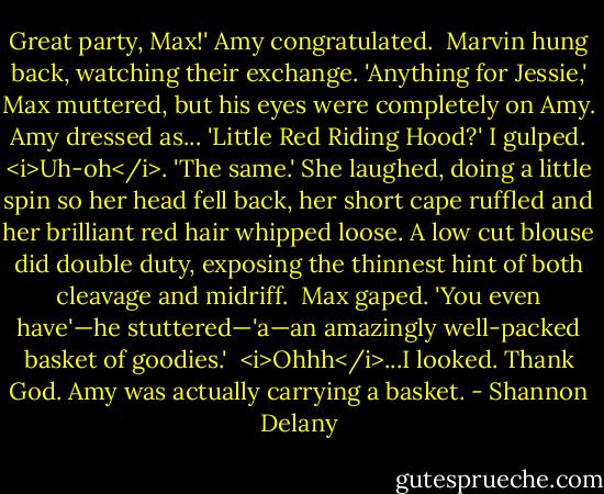 Great party, Max!' Amy congratulated. <br />Marvin hung back, watching their exchange.<br />'Anything for Jessie,' Max muttered, but his eyes were completely on Amy.<br />Amy dressed as...<br />'Little Red Riding Hood?' I gulped. <i>Uh-oh</i>.<br />'The same.' She laughed, doing a little spin so her head fell back, her short cape ruffled and her brilliant red hair whipped loose. A low cut blouse did double duty, exposing the thinnest hint of both cleavage and midriff. <br />Max gaped. 'You even have'—he stuttered—'a—an amazingly well-packed basket of goodies.' <br /><i>Ohhh</i>...I looked. Thank God. Amy was actually carrying a basket. - Shannon Delany