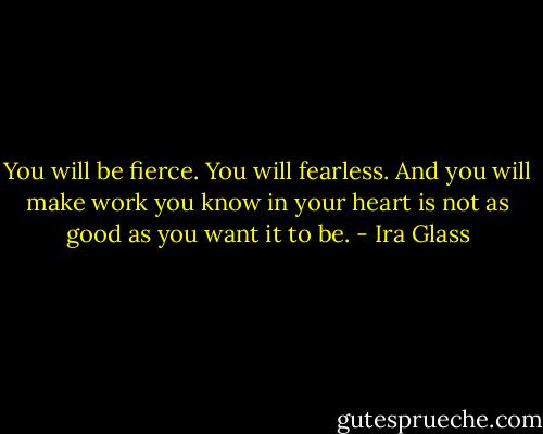 You will be fierce. You will fearless. And you will make work you know in your heart is not as good as you want it to be. - Ira Glass