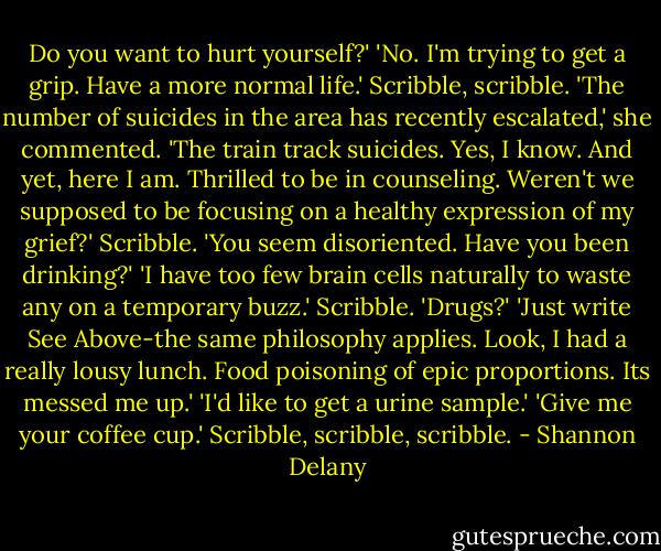 Do you want to hurt yourself?'<br />'No. I'm trying to get a grip. Have a more normal life.' Scribble, scribble.<br />'The number of suicides in the area has recently escalated,' she commented.<br />'The train track suicides. Yes, I know. And yet, here I am. Thrilled to be in counseling. Weren't we supposed to be focusing on a healthy expression of my grief?'<br />Scribble. 'You seem disoriented. Have you been drinking?'<br />'I have too few brain cells naturally to waste any on a temporary buzz.'<br />Scribble. 'Drugs?'<br />'Just write See Above-the same philosophy applies. Look, I had a really lousy lunch. Food poisoning of epic proportions. Its messed me up.'<br />'I'd like to get a urine sample.'<br />'Give me your coffee cup.'<br />Scribble, scribble, scribble. - Shannon Delany