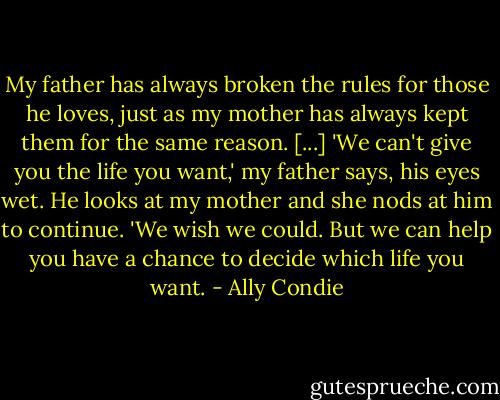 My father has always broken the rules for those he loves, just as my mother has always kept them for the same reason. [...] 'We can't give you the life you want,' my father says, his eyes wet. He looks at my mother and she nods at him to continue. 'We wish we could. But we can help you have a chance to decide which life you want. - Ally Condie