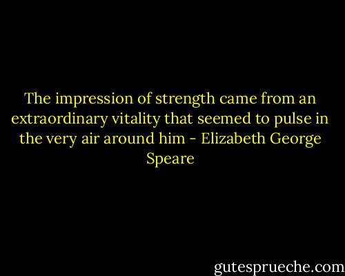 The impression of strength came from an extraordinary vitality that seemed to pulse in the very air around him - Elizabeth George Speare
