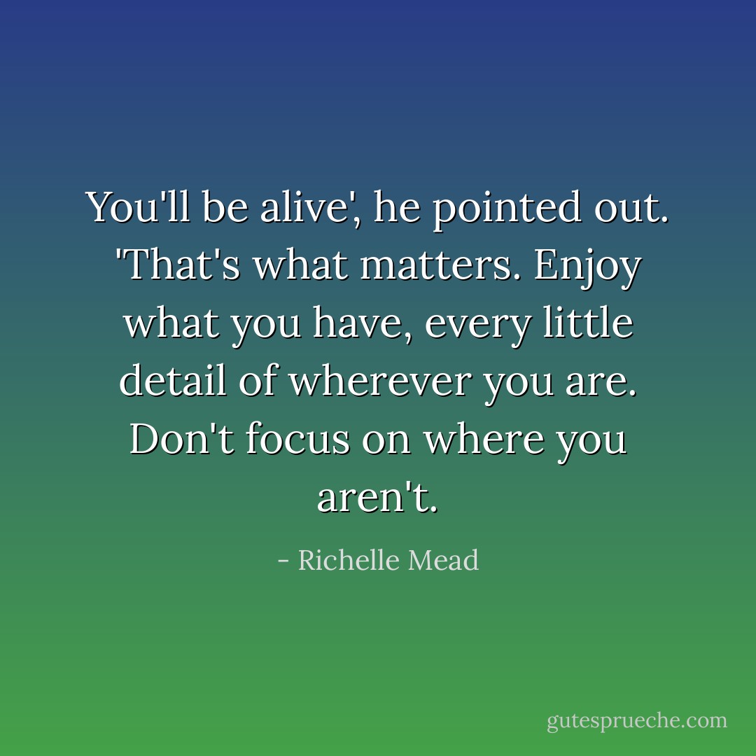 You'll be alive', he pointed out. 'That's what matters. Enjoy what you have, every little detail of wherever you are. Don't focus on where you aren't. - Richelle Mead