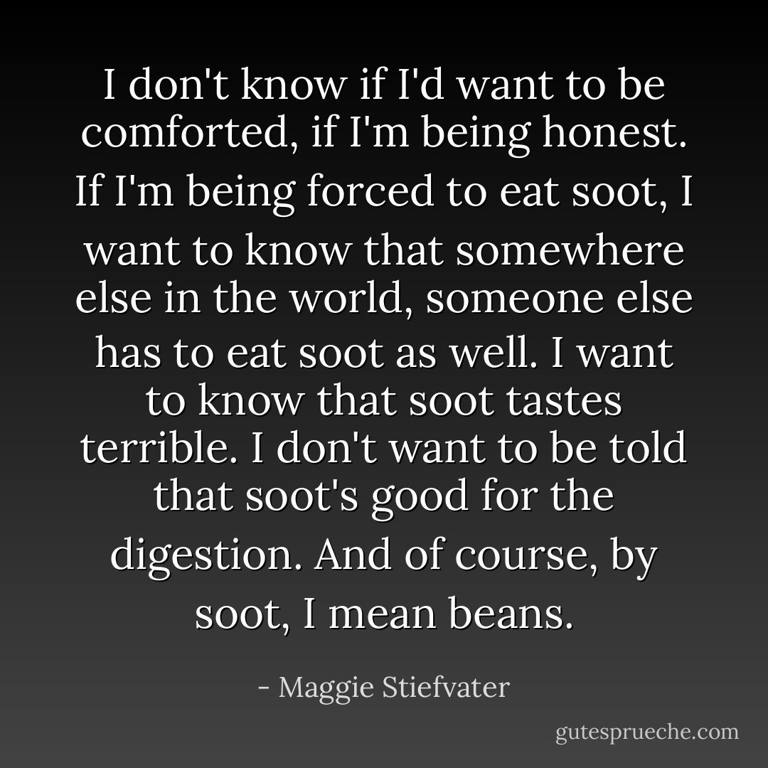 I don't know if I'd want to be comforted, if I'm being honest. If I'm being forced to eat soot, I want to know that somewhere else in the world, someone else has to eat soot as well. I want to know that soot tastes terrible. I don't want to be told that soot's good for the digestion. And of course, by soot, I mean beans. - Maggie Stiefvater