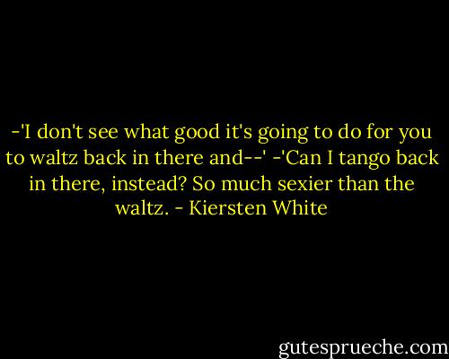 -'I don't see what good it's going to do for you to waltz back in there and--'<br />-'Can I tango back in there, instead? So much sexier than the waltz. - Kiersten White