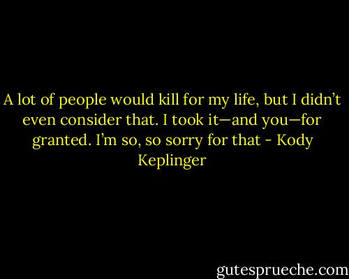 A lot of people would kill for my life, but I didn’t even consider that. I took it—and you—for granted. I’m so, so sorry for that - Kody Keplinger
