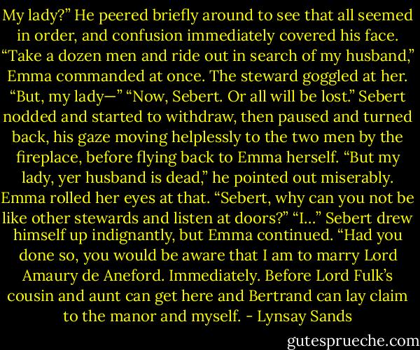 My lady?” He peered briefly around to see that all seemed<br />in order, and confusion immediately covered his face.<br />“Take a dozen men and ride out in search of my husband,”<br />Emma commanded at once. The steward goggled at her.<br />“But, my lady—”<br />“Now, Sebert. Or all will be lost.”<br />Sebert nodded and started to withdraw, then paused and<br />turned back, his gaze moving helplessly to the two men by<br />the fireplace, before flying back to Emma herself. “But my<br />lady, yer husband is dead,” he pointed out miserably.<br />Emma rolled her eyes at that. “Sebert, why can you not be<br />like other stewards and listen at doors?”<br />“I…” Sebert drew himself up indignantly, but Emma<br />continued.<br />“Had you done so, you would be aware that I am to marry<br />Lord Amaury de Aneford. Immediately. Before Lord Fulk’s<br />cousin and aunt can get here and Bertrand can lay claim to<br />the manor and myself. - Lynsay Sands