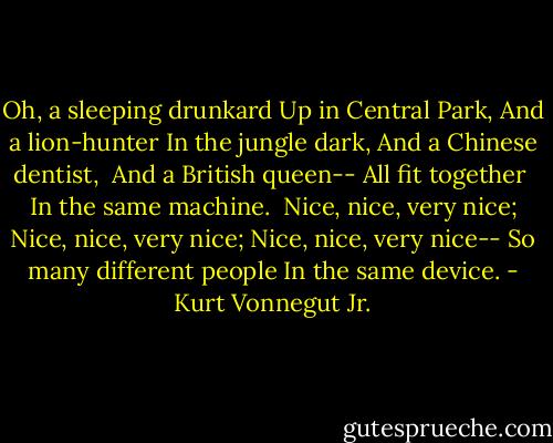 Oh, a sleeping drunkard<br />Up in Central Park,<br />And a lion-hunter<br />In the jungle dark,<br />And a Chinese dentist, <br />And a British queen--<br />All fit together <br />In the same machine. <br />Nice, nice, very nice;<br />Nice, nice, very nice;<br />Nice, nice, very nice--<br />So many different people<br />In the same device. - Kurt Vonnegut Jr.
