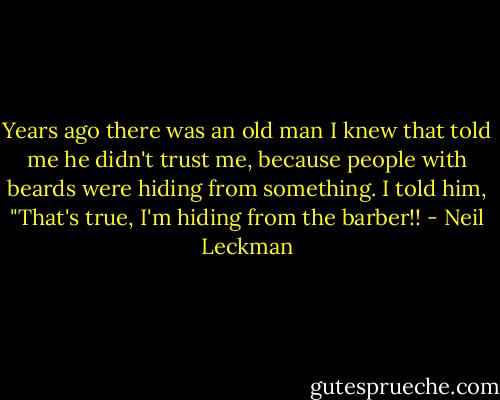 Years ago there was an old man I knew that told me he didn't trust me, because people with beards were hiding from something. I told him, "That's true, I'm hiding from the barber!! - Neil Leckman