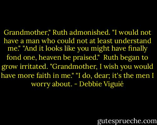 Grandmother," Ruth admonished. "I would not have a man who could not at least understand me."<br />"And it looks like you might have finally fond one, heaven be praised." <br />Ruth began to grow irritated. "Grandmother, I wish you would have more faith in me."<br />"I do, dear; it's the men I worry about. - Debbie Viguié