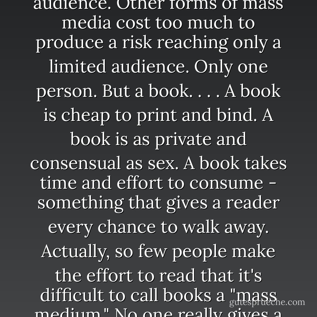 A motion picture, or music, or television, they have to maintain a certain decorum in order to be broadcast to a vast audience. Other forms of mass media cost too much to produce a risk reaching only a limited audience. Only one person. But a book. . . . A book is cheap to print and bind. A book is as private and consensual as sex. A book takes time and effort to consume - something that gives a reader every chance to walk away. Actually, so few people make the effort to read that it's difficult to call books a "mass medium." No one really gives a damn about books. No one has bothered to ban a book in decades. - Chuck Palahniuk