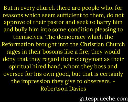 But in every church there are people who, for reasons which seem sufficient to them, do not approve of their pastor and seek to harry him and bully him into some condition pleasing to themselves. The democracy which the Reformation brought into the Christian Church rages in their bosoms like a fire; they would deny that they regard their clergyman as their spiritual hired hand, whom they boss and oversee for his own good, but that is certainly the impression they give to observers. - Robertson Davies