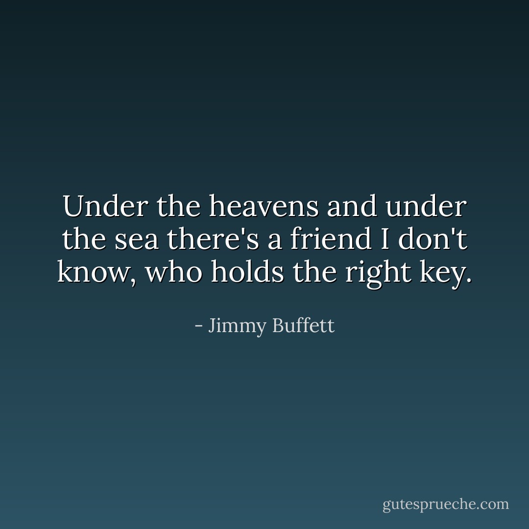 Under the heavens and under the sea there's a friend I don't know, who holds the right key. - Jimmy Buffett