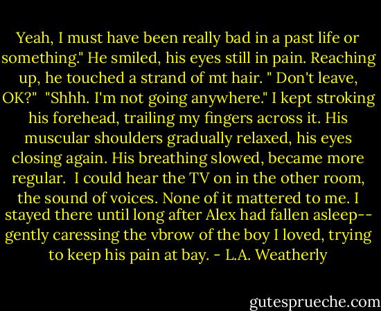 Yeah, I must have been really bad in a past life or something." He smiled, his eyes still in pain. Reaching up, he touched a strand of mt hair. " Don't leave, OK?"<br /><br />"Shhh. I'm not going anywhere." I kept stroking his forehead, trailing my fingers across it. His muscular shoulders gradually relaxed, his eyes closing again. His breathing slowed, became more regular.<br /><br />I could hear the TV on in the other room, the sound of voices. None of it mattered to me. I stayed there until long after Alex had fallen asleep-- gently caressing the vbrow of the boy I loved, trying to keep his pain at bay. - L.A. Weatherly