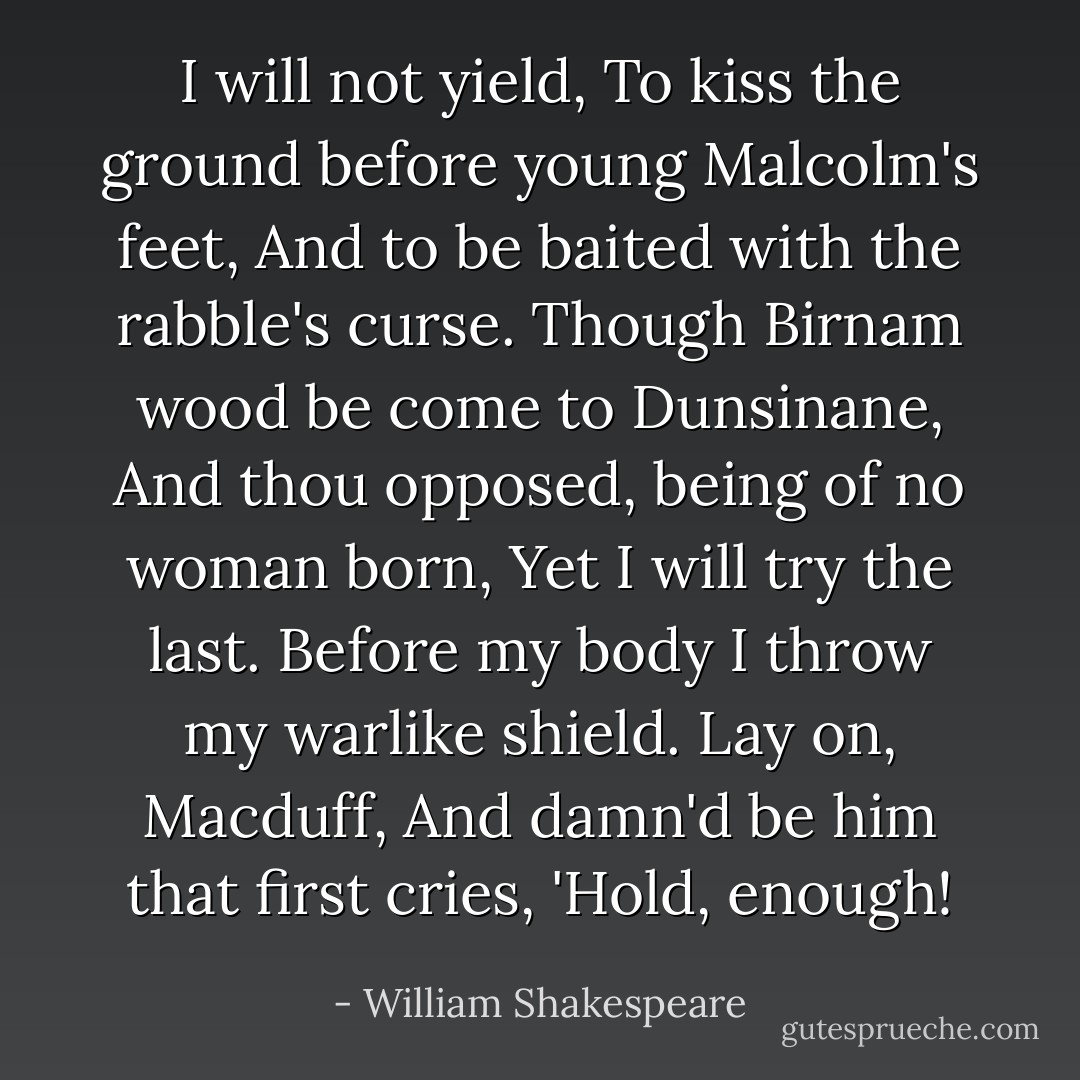 I will not yield,<br />To kiss the ground before young Malcolm's feet,<br />And to be baited with the rabble's curse.<br />Though Birnam wood be come to Dunsinane,<br />And thou opposed, being of no woman born,<br />Yet I will try the last. Before my body<br />I throw my warlike shield. Lay on, Macduff,<br />And damn'd be him that first cries, 'Hold, enough! - William Shakespeare