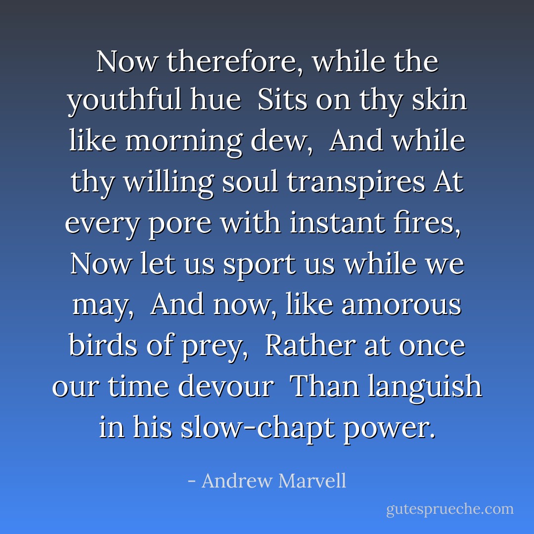 Now therefore, while the youthful hue <br />Sits on thy skin like morning dew, <br />And while thy willing soul transpires<br />At every pore with instant fires, <br />Now let us sport us while we may, <br />And now, like amorous birds of prey, <br />Rather at once our time devour <br />Than languish in his slow-chapt power. - Andrew Marvell