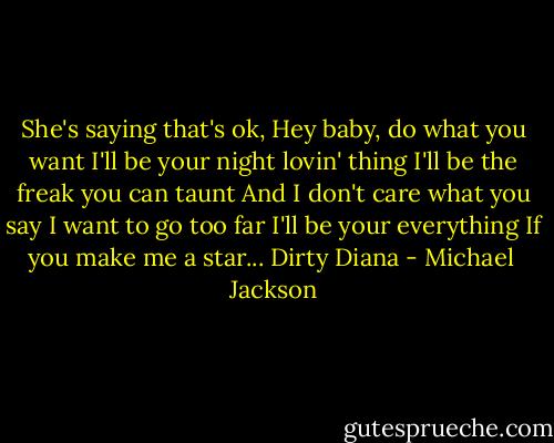She's saying that's ok,<br />Hey baby, do what you want<br />I'll be your night lovin' thing<br />I'll be the freak you can taunt<br />And I don't care what you say<br />I want to go too far<br />I'll be your everything<br />If you make me a star...<br />Dirty Diana - Michael  Jackson