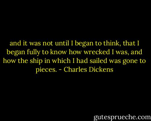 and it was not until I began to think, that I began fully to know how wrecked I was, and how the ship in which I had sailed was gone to pieces. - Charles Dickens