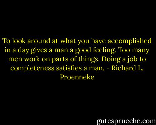 To look around at what you have accomplished in a day gives a man a good feeling. Too many men work on parts of things. Doing a job to completeness satisfies a man. - Richard L. Proenneke