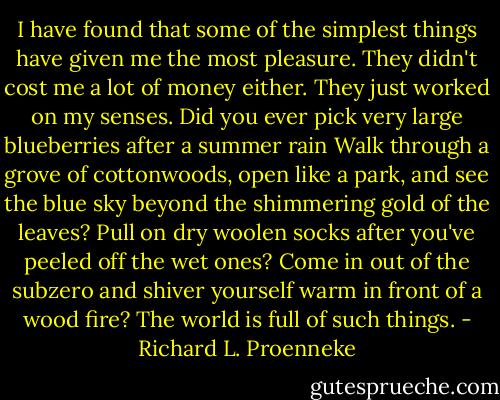 I have found that some of the simplest things have given me the most pleasure. They didn't cost me a lot of money either. They just worked on my senses. Did you ever pick very large blueberries after a summer rain Walk through a grove of cottonwoods, open like a park, and see the blue sky beyond the shimmering gold of the leaves? Pull on dry woolen socks after you've peeled off the wet ones? Come in out of the subzero and shiver yourself warm in front of a wood fire? The world is full of such things. - Richard L. Proenneke