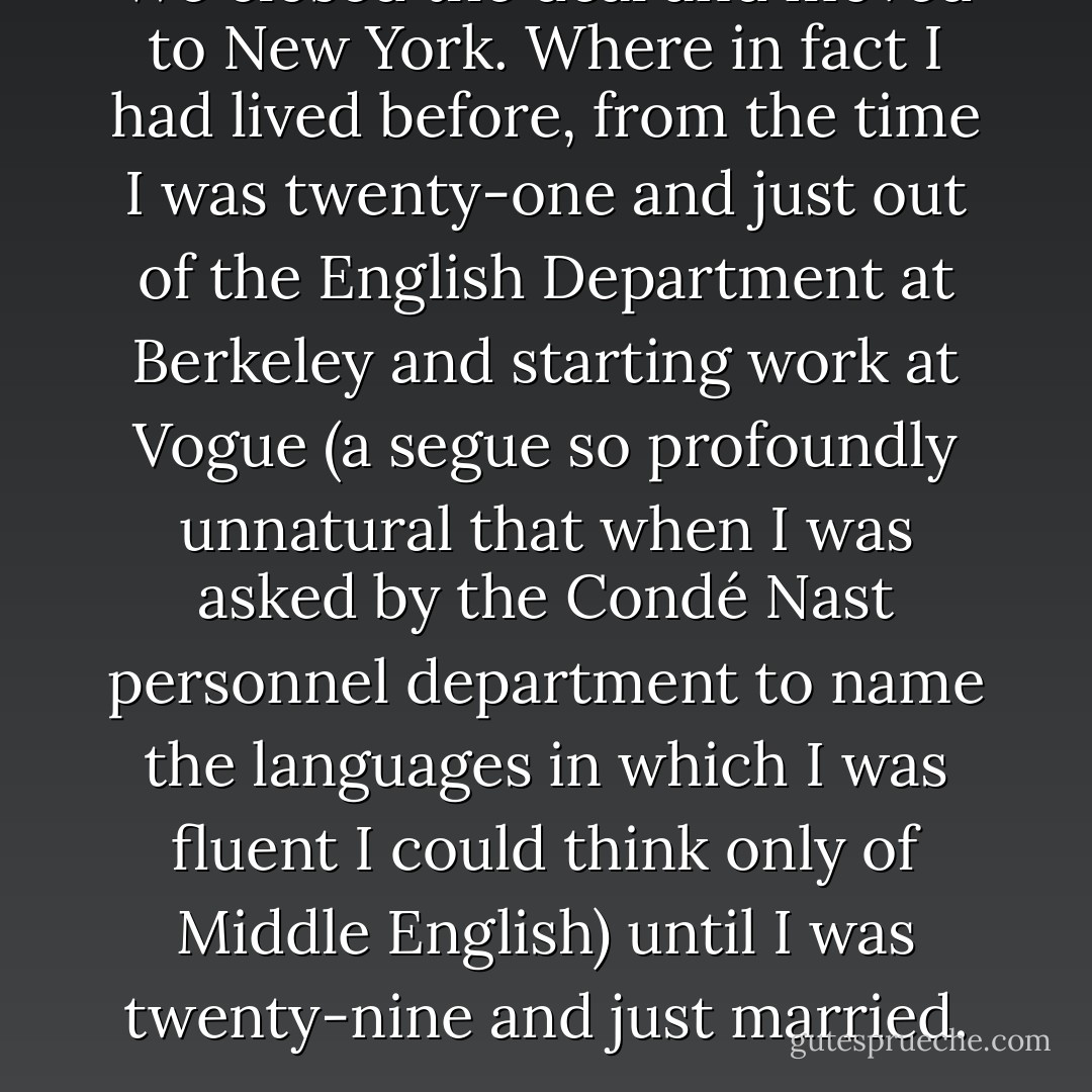 We closed the deal and moved to New York.<br />Where in fact I had lived before, from the time I was twenty-one and just out of the English Department at Berkeley and starting work at Vogue (a segue so profoundly unnatural that when I was asked by the Condé Nast personnel department to name the languages in which I was fluent I could think only of Middle English) until I was twenty-nine and just married. - Joan Didion
