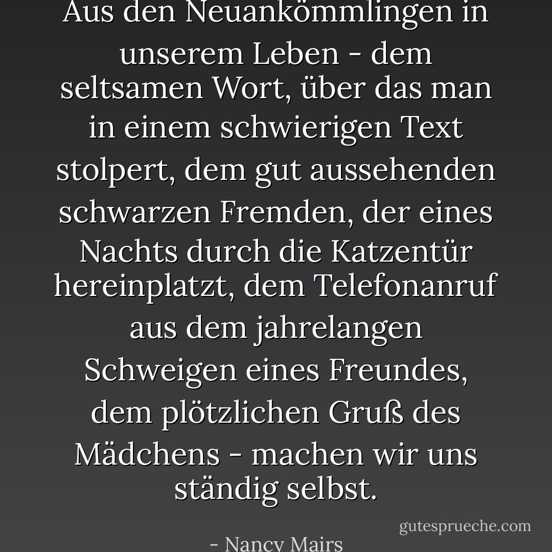 Aus den Neuankömmlingen in unserem Leben - dem seltsamen Wort, über das man in einem schwierigen Text stolpert, dem gut aussehenden schwarzen Fremden, der eines Nachts durch die Katzentür hereinplatzt, dem Telefonanruf aus dem jahrelangen Schweigen eines Freundes, dem plötzlichen Gruß des Mädchens - machen wir uns ständig selbst. - Nancy Mairs<