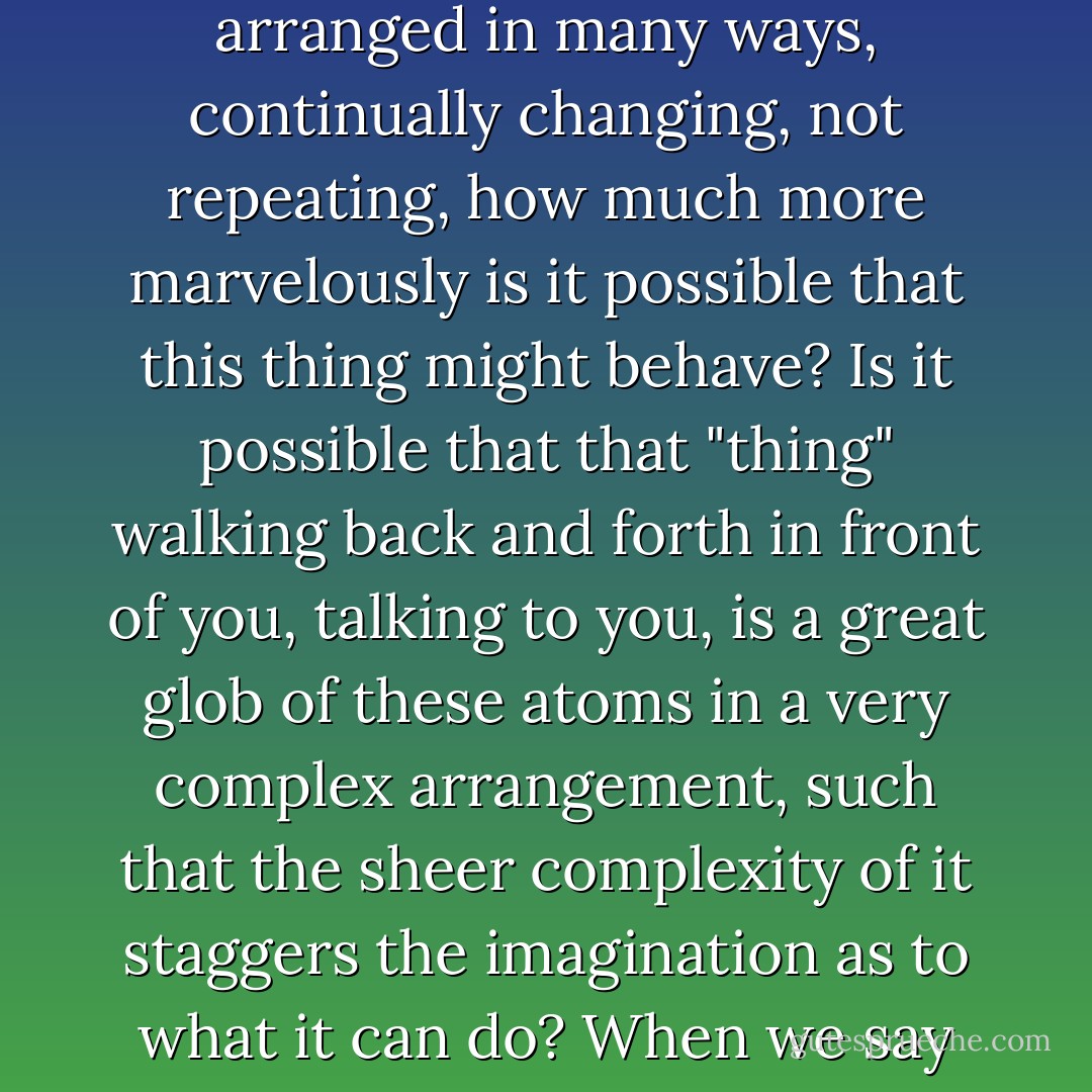 If instead of arranging the atoms in some definite pattern, again and again repeated, on and on, or even forming little lumps of complexity like the odor of violets, we make an arrangement which is always different from place to place, with different kinds of atoms arranged in many ways, continually changing, not repeating, how much more marvelously is it possible that this thing might behave? Is it possible that that "thing" walking back and forth in front of you, talking to you, is a great glob of these atoms in a very complex arrangement, such that the sheer complexity of it staggers the imagination as to what it can do? When we say we are a pile of atoms, we do not mean we are merely a pile of atoms, because a pile of atoms which is not repeated from one to the other might well have the possibilities which you see before you in the mirror. - Richard P. Feynman