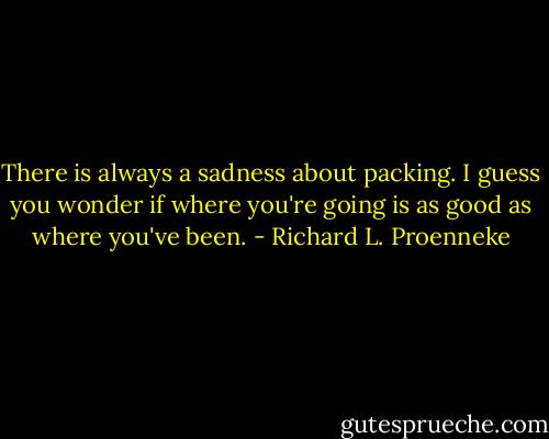 There is always a sadness about packing. I guess you wonder if where you're going is as good as where you've been. - Richard L. Proenneke