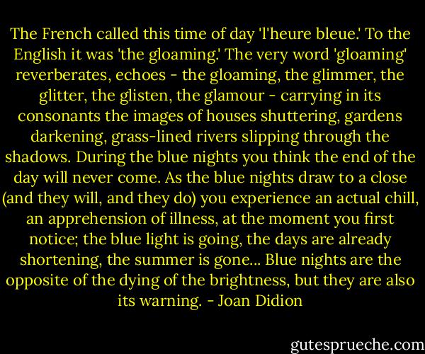 The French called this time of day 'l'heure bleue.' To the English it was 'the gloaming.' The very word 'gloaming' reverberates, echoes - the gloaming, the glimmer, the glitter, the glisten, the glamour - carrying in its consonants the images of houses shuttering, gardens darkening, grass-lined rivers slipping through the shadows. During the blue nights you think the end of the day will never come. As the blue nights draw to a close (and they will, and they do) you experience an actual chill, an apprehension of illness, at the moment you first notice; the blue light is going, the days are already shortening, the summer is gone... Blue nights are the opposite of the dying of the brightness, but they are also its warning. - Joan Didion