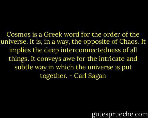 Cosmos is a Greek word for the order of the universe. It is, in a way, the opposite of Chaos. It implies the deep interconnectedness of all things. It conveys awe for the intricate and subtle way in which the universe is put together. - Carl Sagan