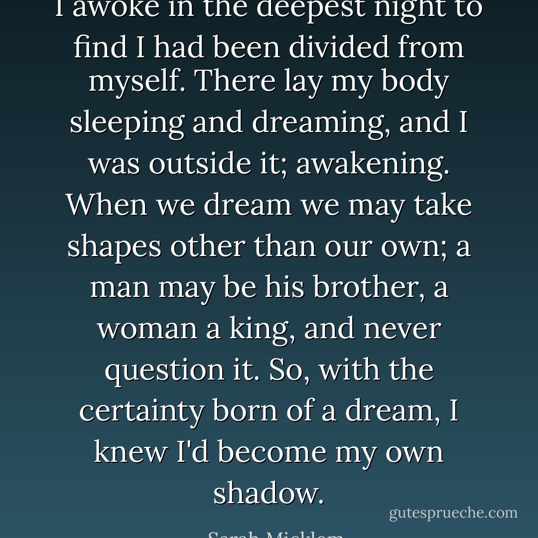 I awoke in the deepest night to find I had been divided from myself. There lay my body sleeping and dreaming, and I was outside it; awakening. When we dream we may take shapes other than our own; a man may be his brother, a woman a king, and never question it. So, with the certainty born of a dream, I knew I'd become my own shadow. - Sarah Micklem
